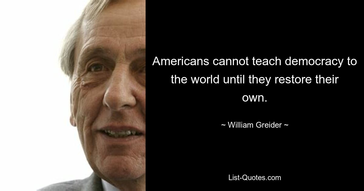 Americans cannot teach democracy to the world until they restore their own. — © William Greider