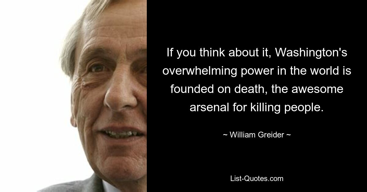 If you think about it, Washington's overwhelming power in the world is founded on death, the awesome arsenal for killing people. — © William Greider