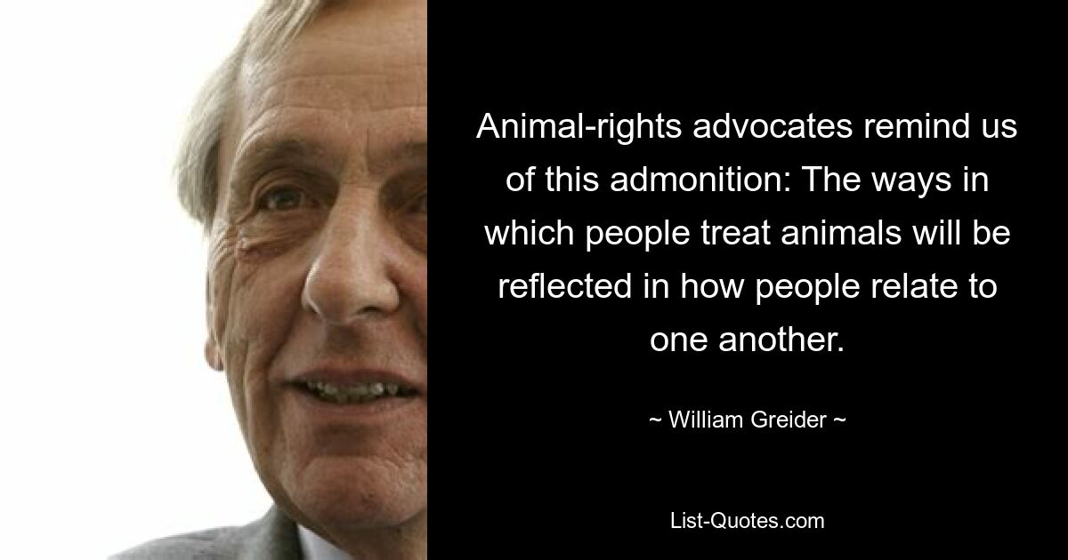 Animal-rights advocates remind us of this admonition: The ways in which people treat animals will be reflected in how people relate to one another. — © William Greider