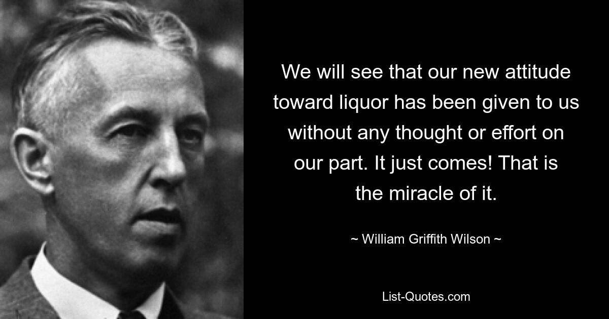 We will see that our new attitude toward liquor has been given to us without any thought or effort on our part. It just comes! That is the miracle of it. — © William Griffith Wilson