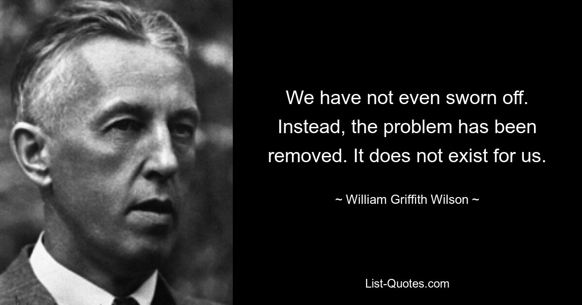 We have not even sworn off. Instead, the problem has been removed. It does not exist for us. — © William Griffith Wilson