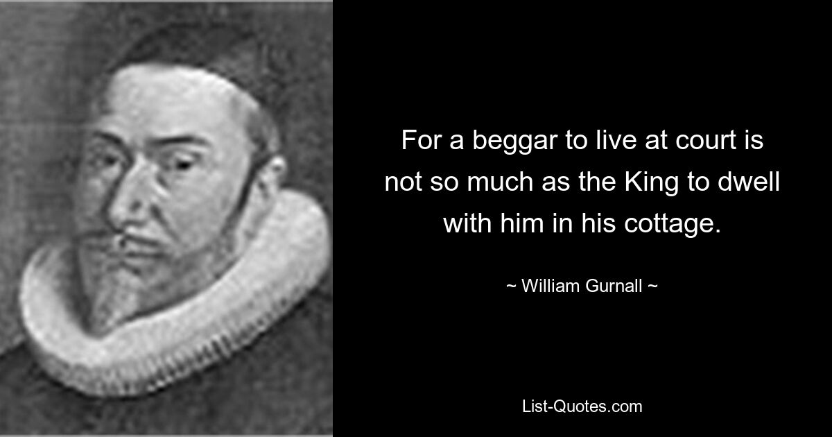 For a beggar to live at court is not so much as the King to dwell with him in his cottage. — © William Gurnall