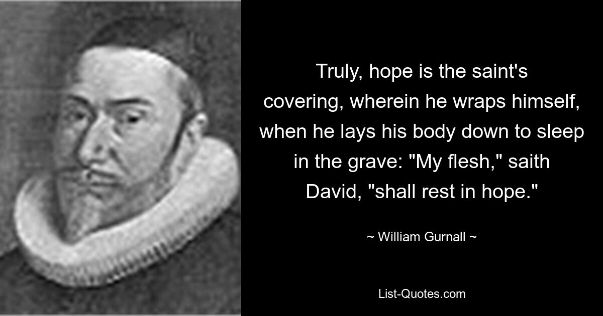 Truly, hope is the saint's covering, wherein he wraps himself, when he lays his body down to sleep in the grave: "My flesh," saith David, "shall rest in hope." — © William Gurnall