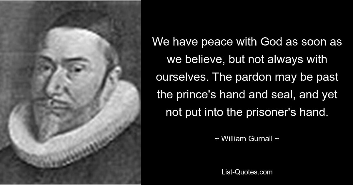 We have peace with God as soon as we believe, but not always with ourselves. The pardon may be past the prince's hand and seal, and yet not put into the prisoner's hand. — © William Gurnall