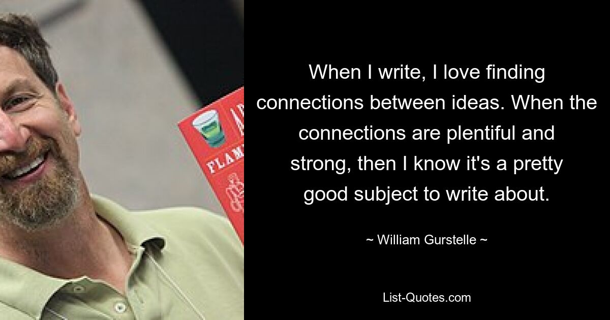 When I write, I love finding connections between ideas. When the connections are plentiful and strong, then I know it's a pretty good subject to write about. — © William Gurstelle