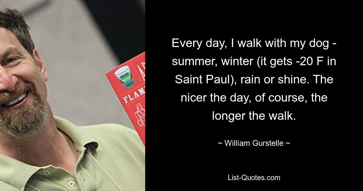 Every day, I walk with my dog - summer, winter (it gets -20 F in Saint Paul), rain or shine. The nicer the day, of course, the longer the walk. — © William Gurstelle