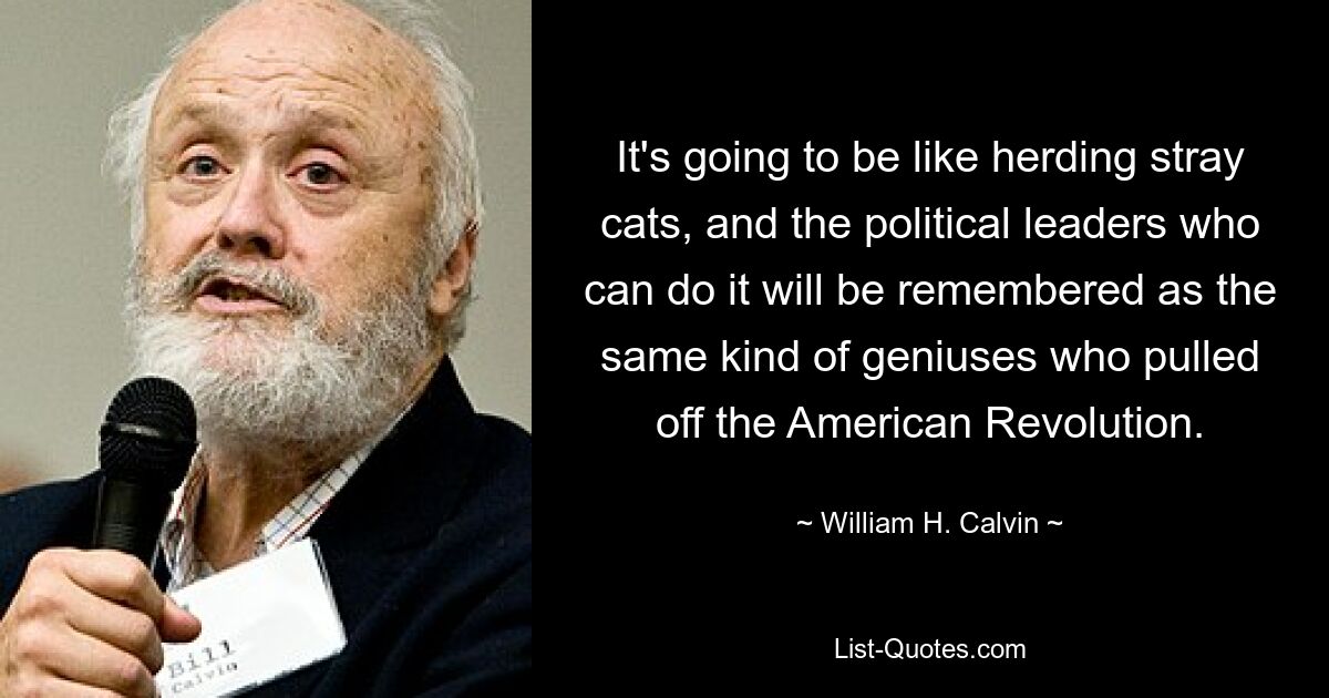 It's going to be like herding stray cats, and the political leaders who can do it will be remembered as the same kind of geniuses who pulled off the American Revolution. — © William H. Calvin