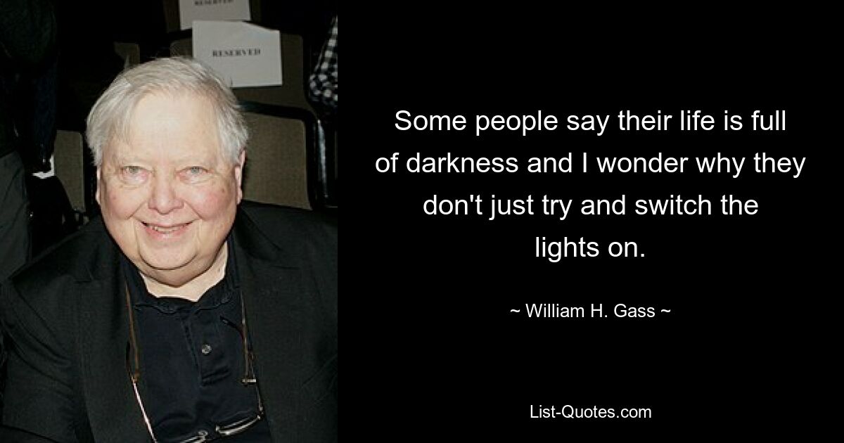 Some people say their life is full of darkness and I wonder why they don't just try and switch the lights on. — © William H. Gass