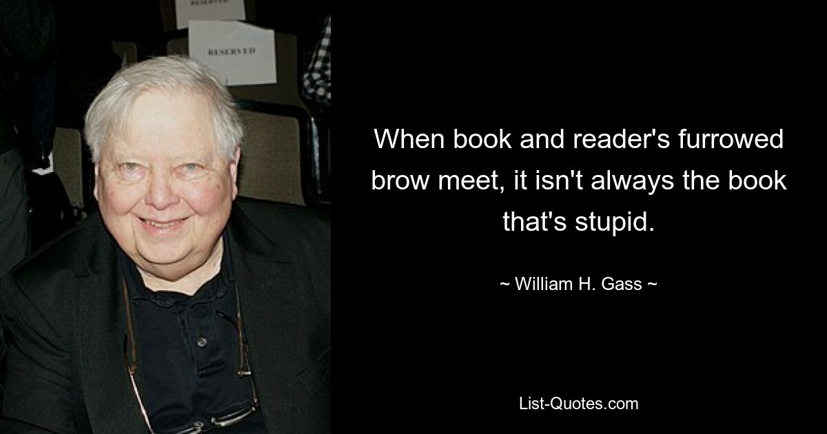 When book and reader's furrowed brow meet, it isn't always the book that's stupid. — © William H. Gass