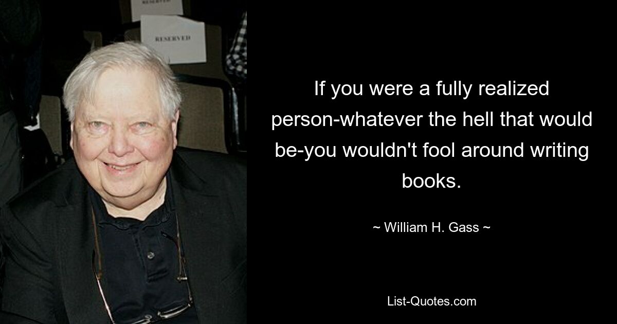 If you were a fully realized person-whatever the hell that would be-you wouldn't fool around writing books. — © William H. Gass