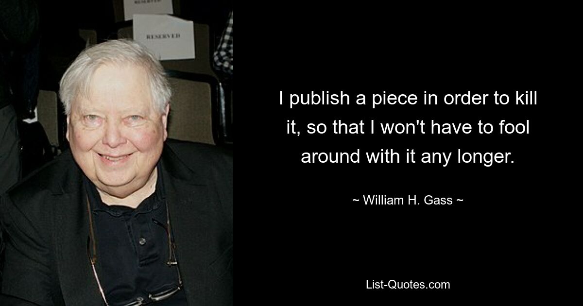 I publish a piece in order to kill it, so that I won't have to fool around with it any longer. — © William H. Gass