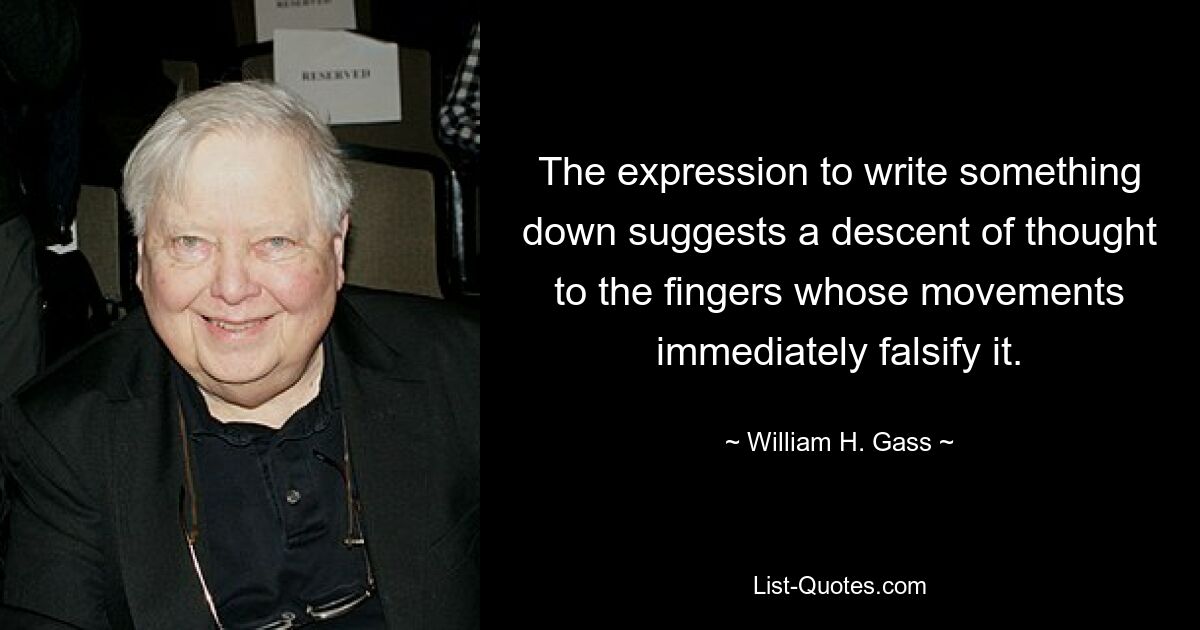 The expression to write something down suggests a descent of thought to the fingers whose movements immediately falsify it. — © William H. Gass