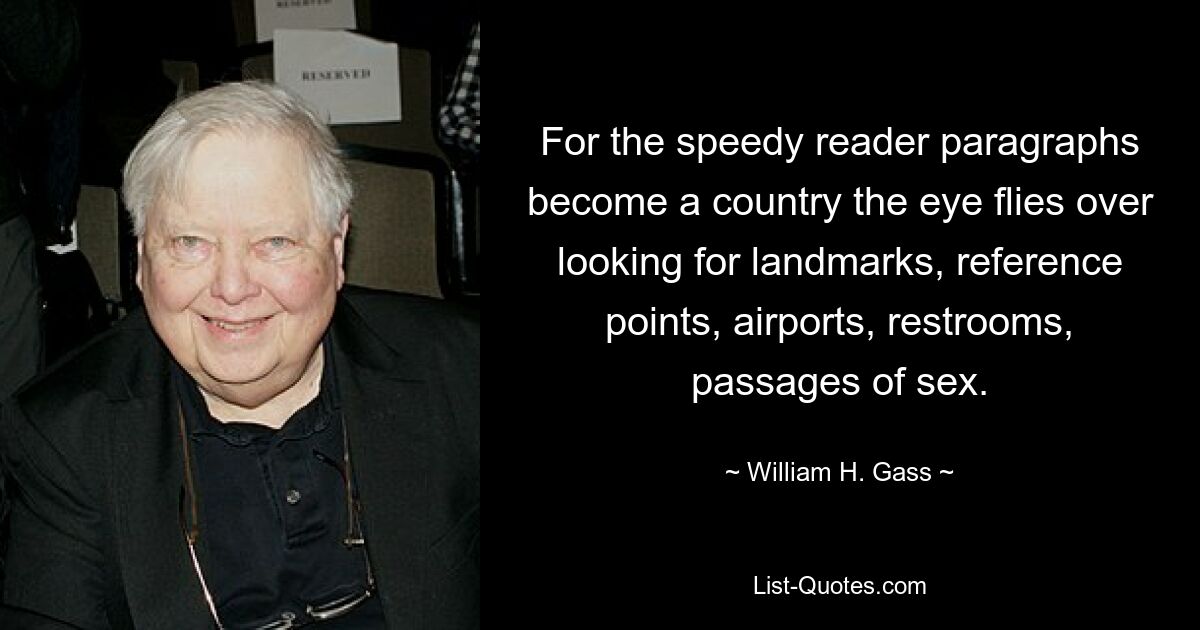 For the speedy reader paragraphs become a country the eye flies over looking for landmarks, reference points, airports, restrooms, passages of sex. — © William H. Gass