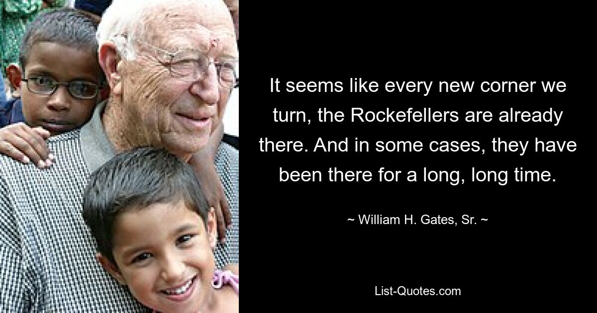 It seems like every new corner we turn, the Rockefellers are already there. And in some cases, they have been there for a long, long time. — © William H. Gates, Sr.