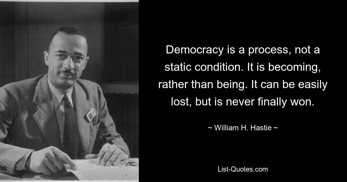 Democracy is a process, not a static condition. It is becoming, rather than being. It can be easily lost, but is never finally won. — © William H. Hastie