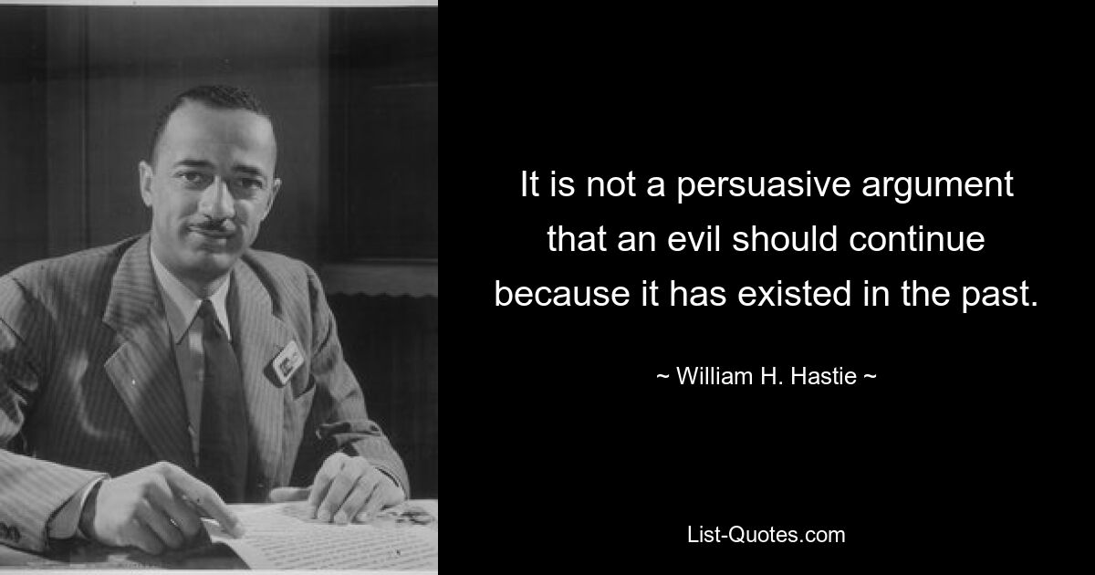 It is not a persuasive argument that an evil should continue because it has existed in the past. — © William H. Hastie