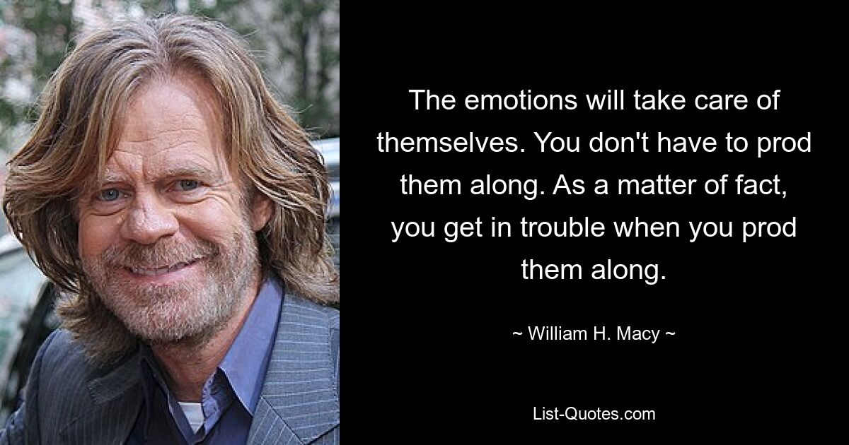 The emotions will take care of themselves. You don't have to prod them along. As a matter of fact, you get in trouble when you prod them along. — © William H. Macy