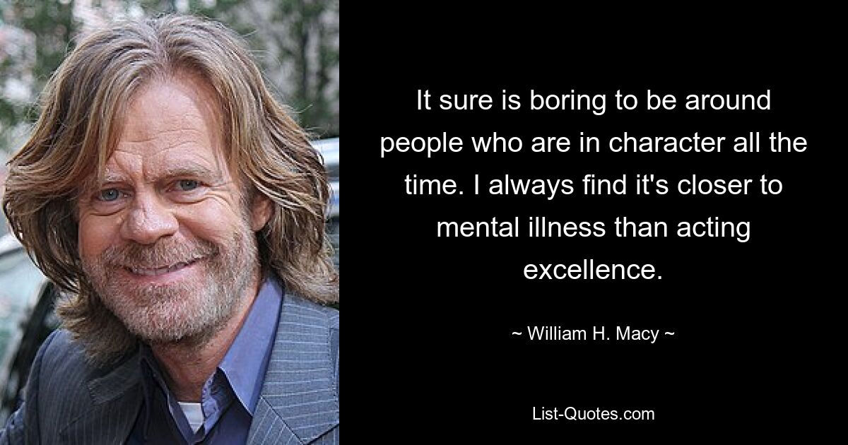 It sure is boring to be around people who are in character all the time. I always find it's closer to mental illness than acting excellence. — © William H. Macy