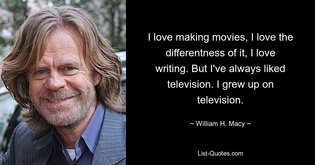 I love making movies, I love the differentness of it, I love writing. But I've always liked television. I grew up on television. — © William H. Macy