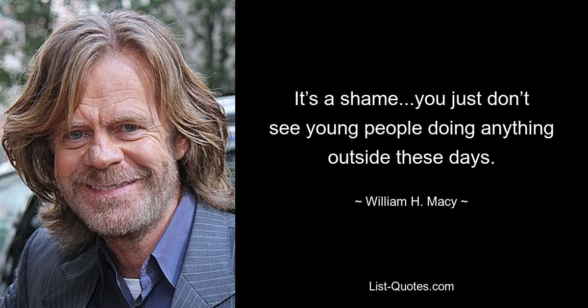 It’s a shame...you just don’t see young people doing anything outside these days. — © William H. Macy