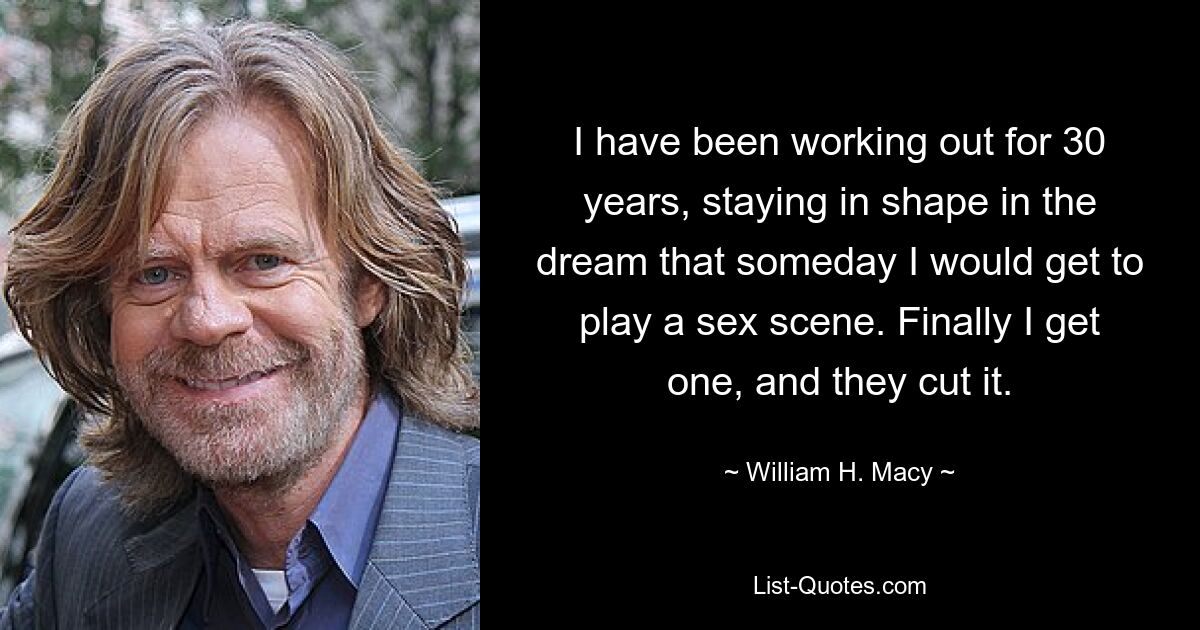 I have been working out for 30 years, staying in shape in the dream that someday I would get to play a sex scene. Finally I get one, and they cut it. — © William H. Macy