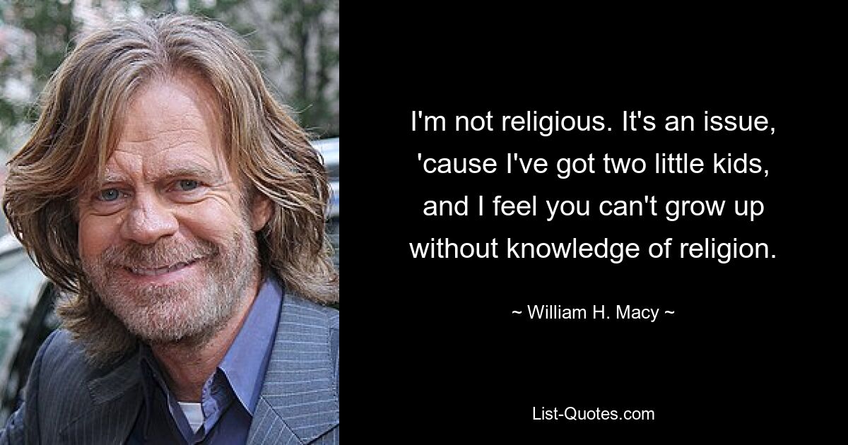 I'm not religious. It's an issue, 'cause I've got two little kids, and I feel you can't grow up without knowledge of religion. — © William H. Macy