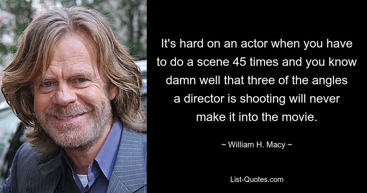 It's hard on an actor when you have to do a scene 45 times and you know damn well that three of the angles a director is shooting will never make it into the movie. — © William H. Macy