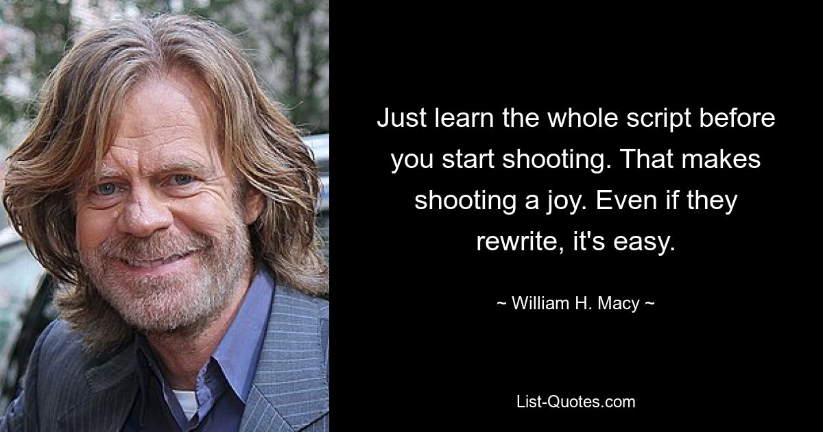 Just learn the whole script before you start shooting. That makes shooting a joy. Even if they rewrite, it's easy. — © William H. Macy