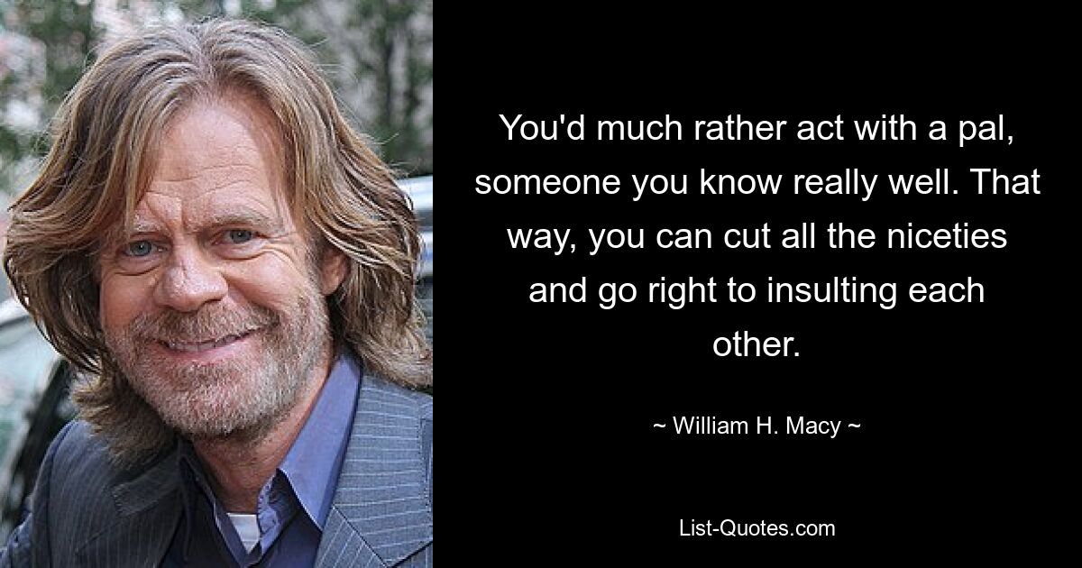 You'd much rather act with a pal, someone you know really well. That way, you can cut all the niceties and go right to insulting each other. — © William H. Macy