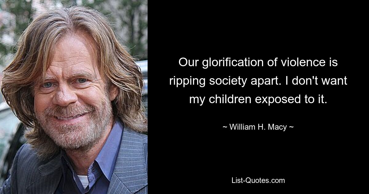 Our glorification of violence is ripping society apart. I don't want my children exposed to it. — © William H. Macy