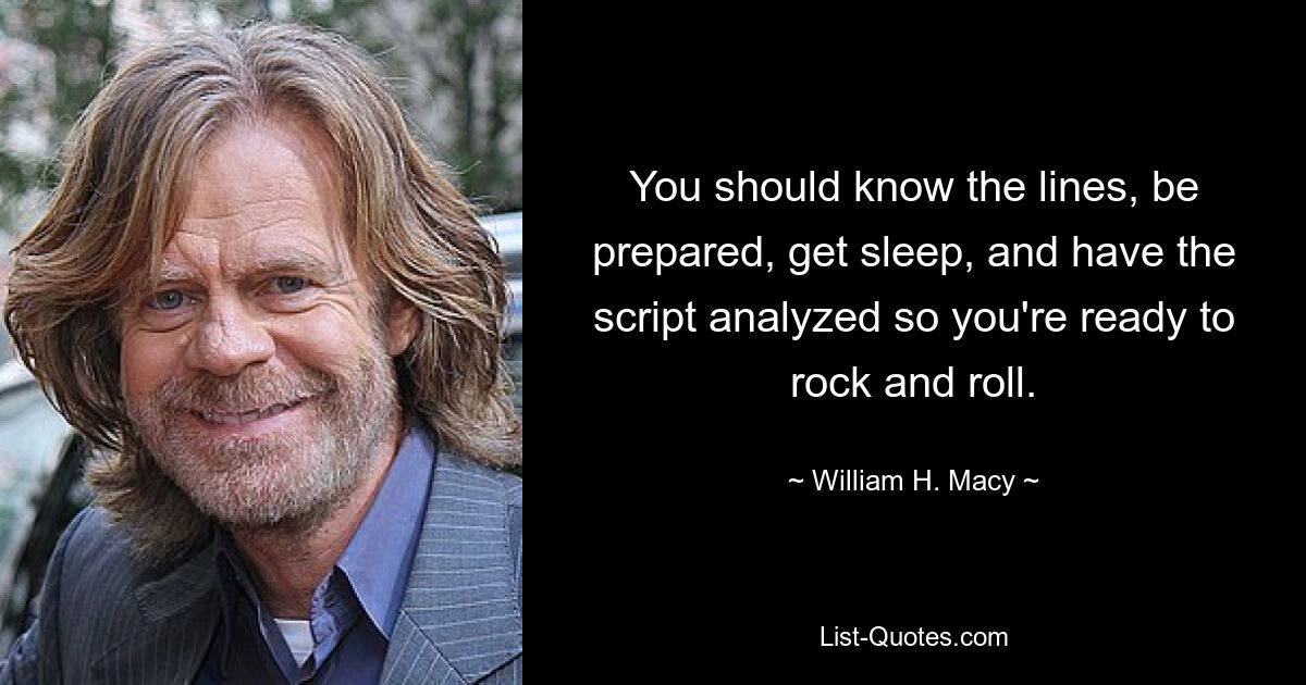 You should know the lines, be prepared, get sleep, and have the script analyzed so you're ready to rock and roll. — © William H. Macy