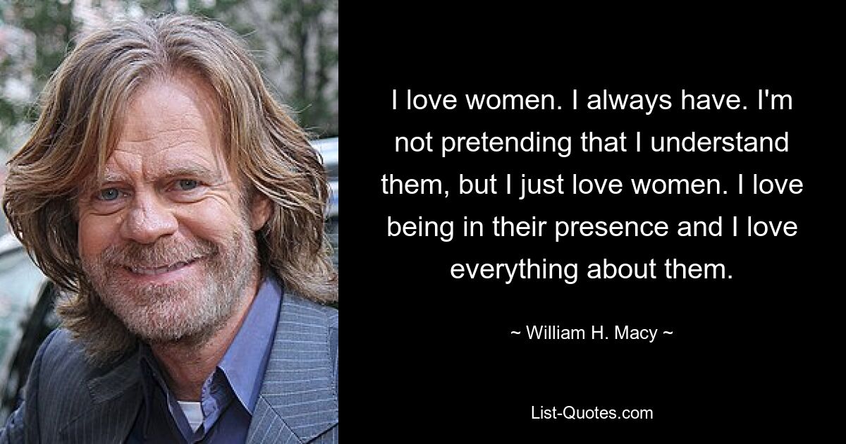 I love women. I always have. I'm not pretending that I understand them, but I just love women. I love being in their presence and I love everything about them. — © William H. Macy