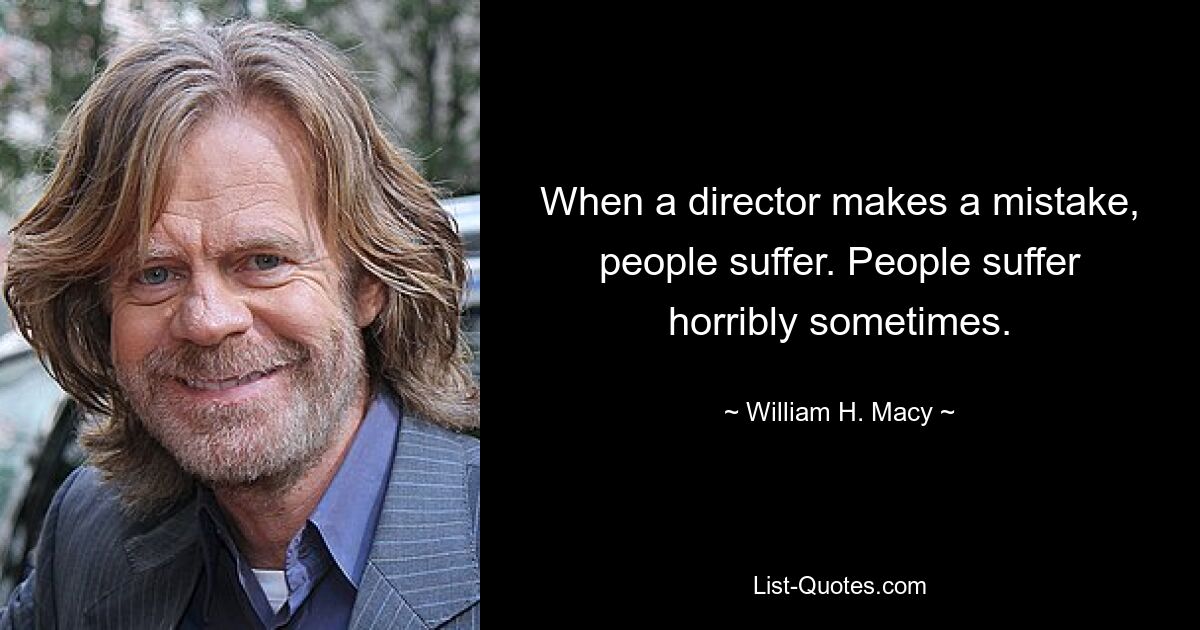 When a director makes a mistake, people suffer. People suffer horribly sometimes. — © William H. Macy