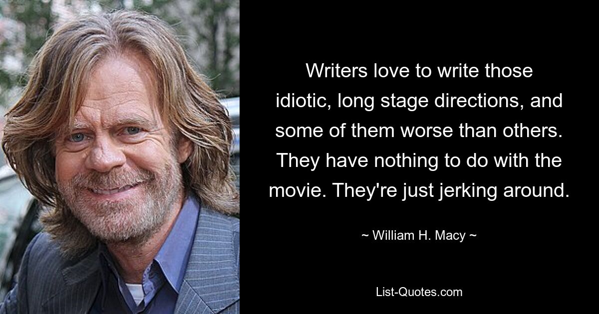 Writers love to write those idiotic, long stage directions, and some of them worse than others. They have nothing to do with the movie. They're just jerking around. — © William H. Macy