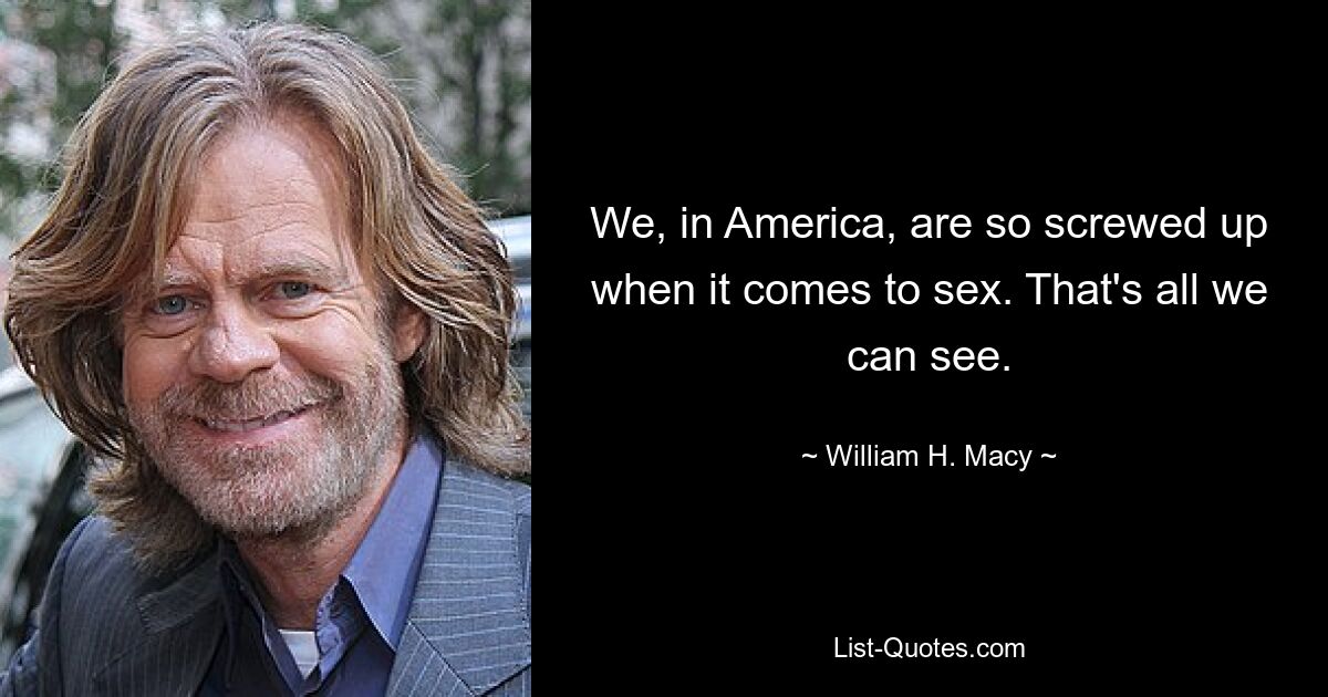 We, in America, are so screwed up when it comes to sex. That's all we can see. — © William H. Macy