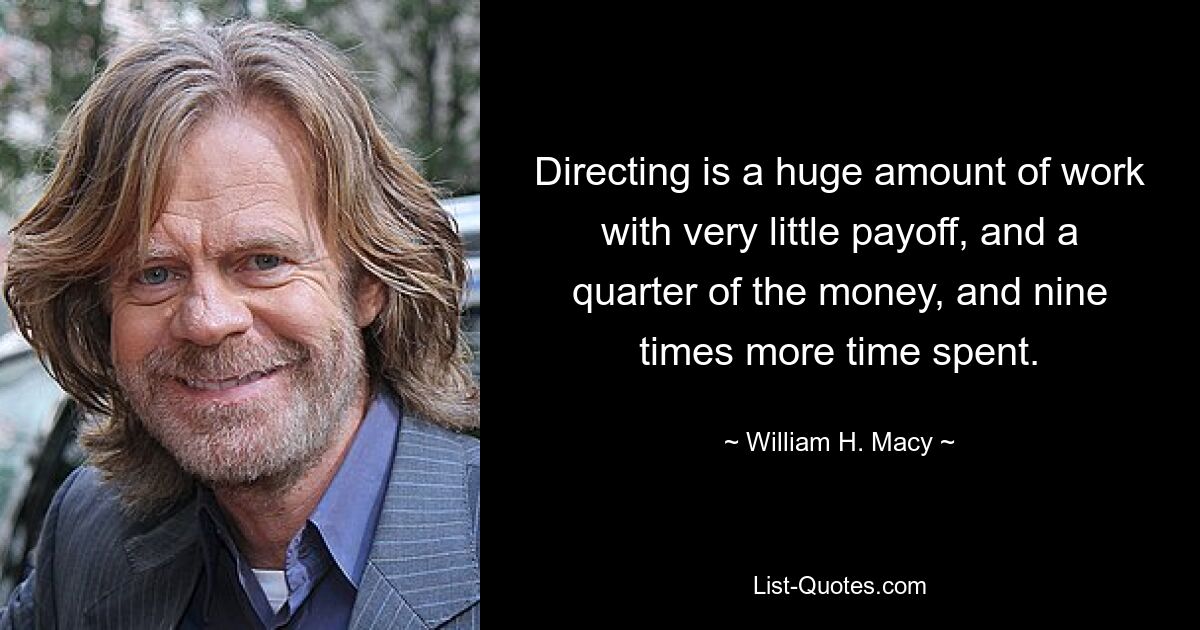 Directing is a huge amount of work with very little payoff, and a quarter of the money, and nine times more time spent. — © William H. Macy