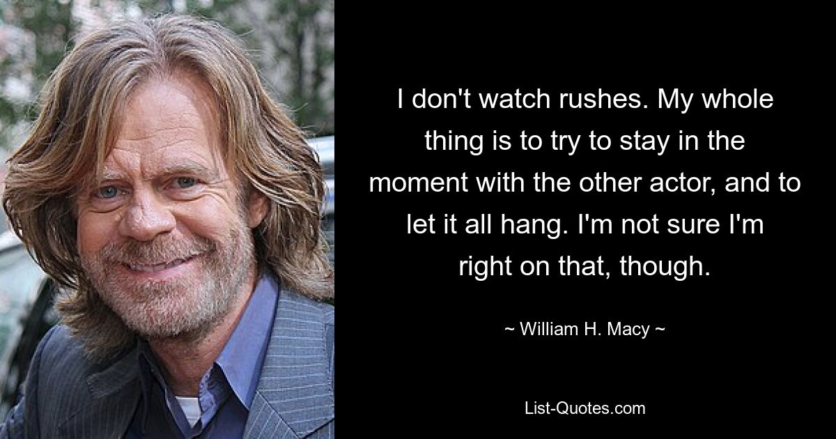 I don't watch rushes. My whole thing is to try to stay in the moment with the other actor, and to let it all hang. I'm not sure I'm right on that, though. — © William H. Macy