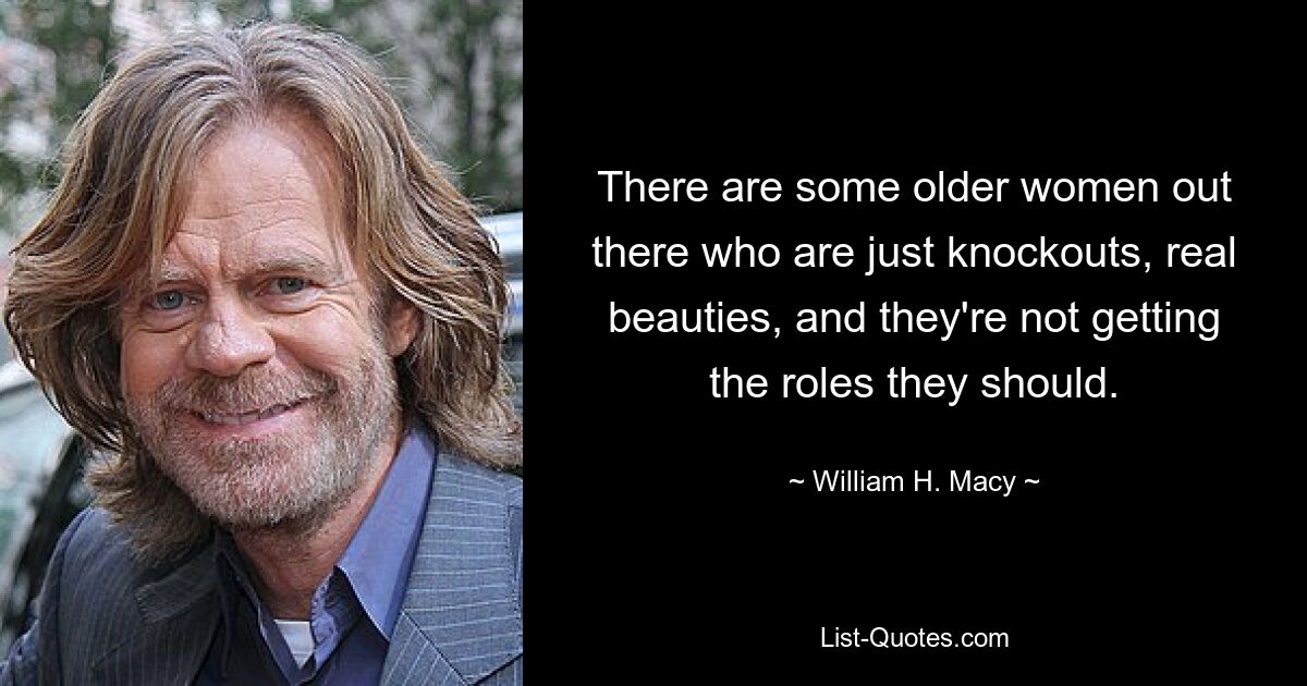 There are some older women out there who are just knockouts, real beauties, and they're not getting the roles they should. — © William H. Macy