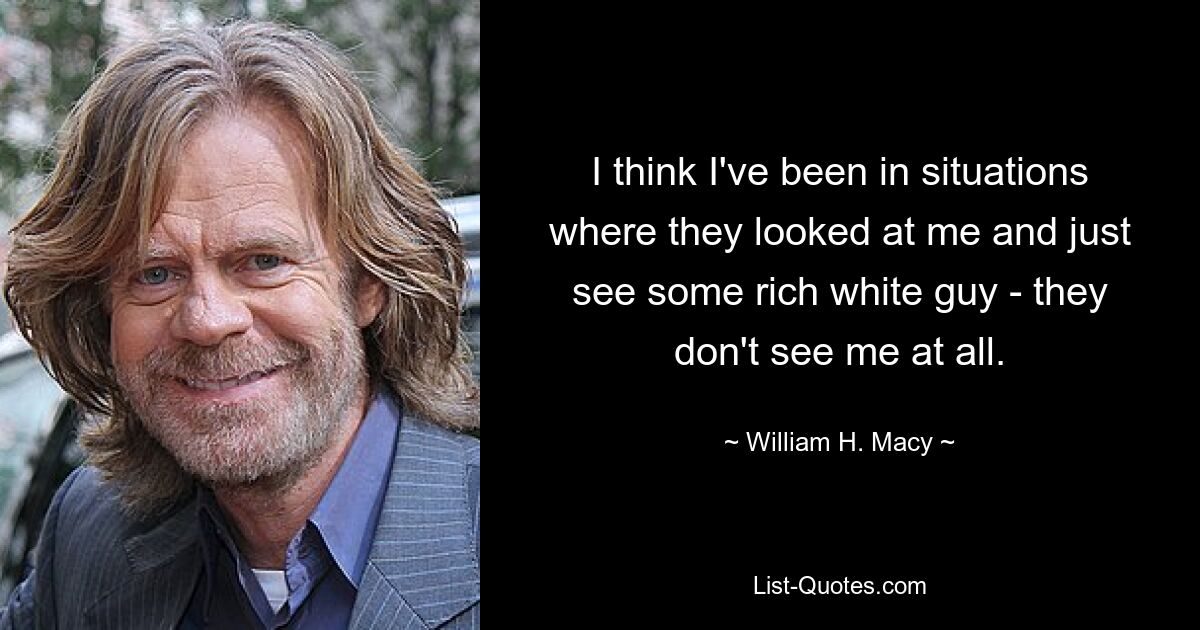 I think I've been in situations where they looked at me and just see some rich white guy - they don't see me at all. — © William H. Macy