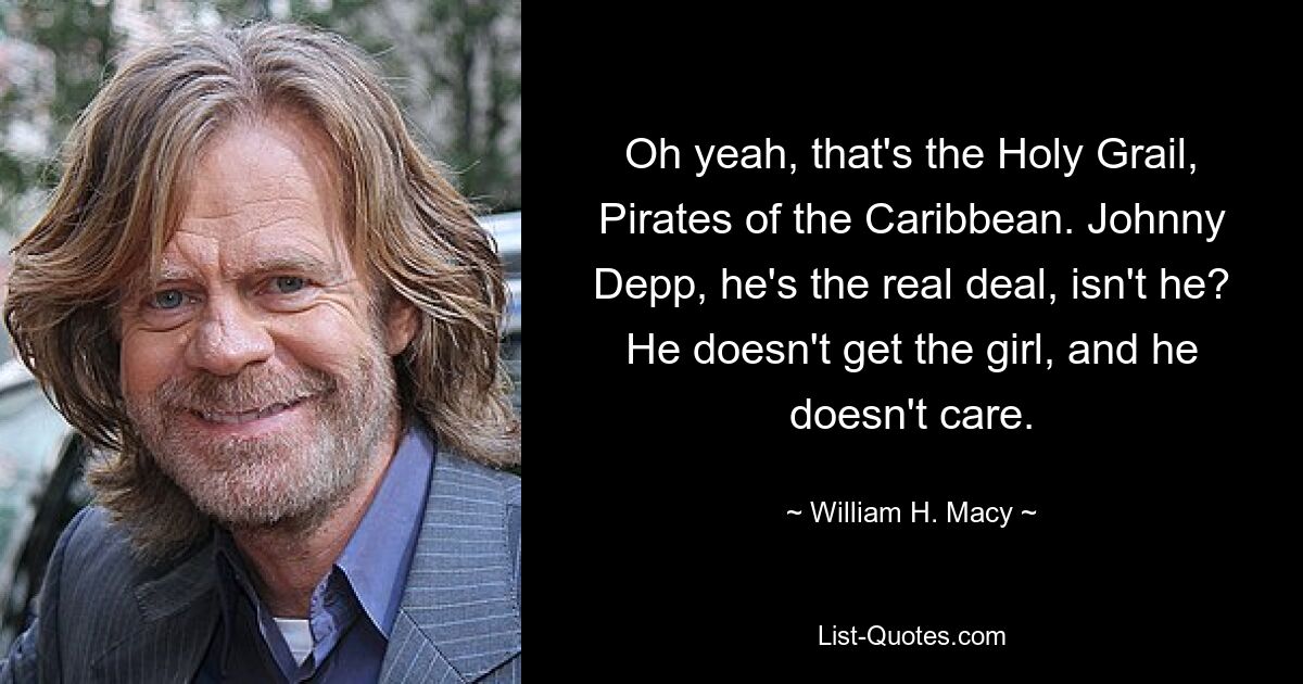 Oh yeah, that's the Holy Grail, Pirates of the Caribbean. Johnny Depp, he's the real deal, isn't he? He doesn't get the girl, and he doesn't care. — © William H. Macy