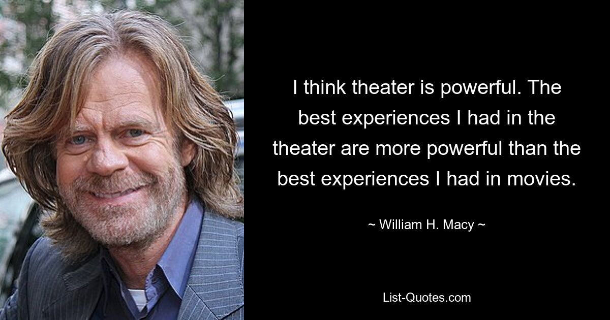 I think theater is powerful. The best experiences I had in the theater are more powerful than the best experiences I had in movies. — © William H. Macy