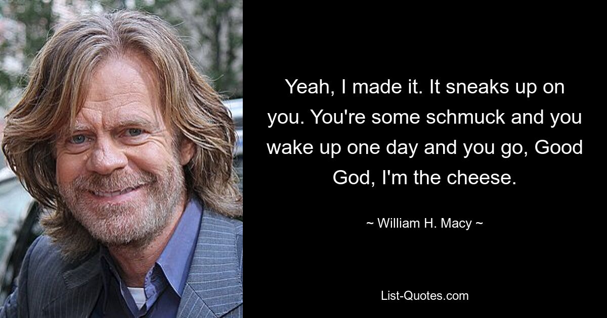 Yeah, I made it. It sneaks up on you. You're some schmuck and you wake up one day and you go, Good God, I'm the cheese. — © William H. Macy