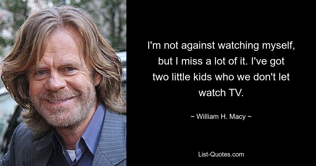 I'm not against watching myself, but I miss a lot of it. I've got two little kids who we don't let watch TV. — © William H. Macy