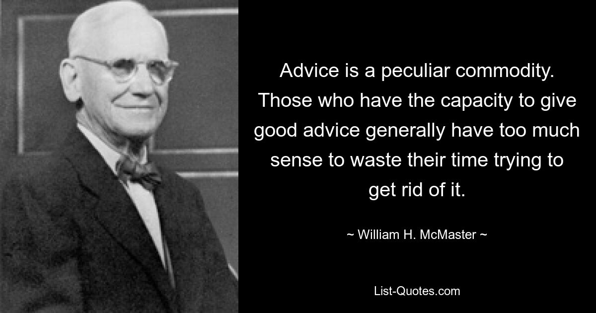 Advice is a peculiar commodity. Those who have the capacity to give good advice generally have too much sense to waste their time trying to get rid of it. — © William H. McMaster