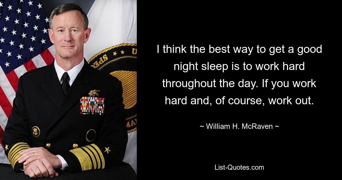 I think the best way to get a good night sleep is to work hard throughout the day. If you work hard and, of course, work out. — © William H. McRaven