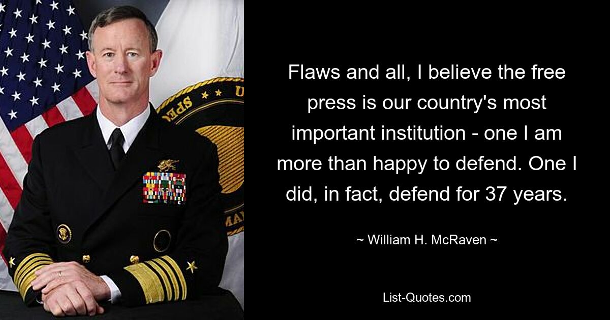 Flaws and all, I believe the free press is our country's most important institution - one I am more than happy to defend. One I did, in fact, defend for 37 years. — © William H. McRaven