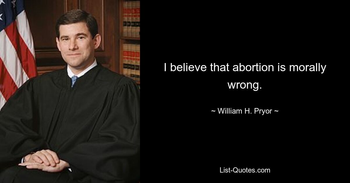 I believe that abortion is morally wrong. — © William H. Pryor