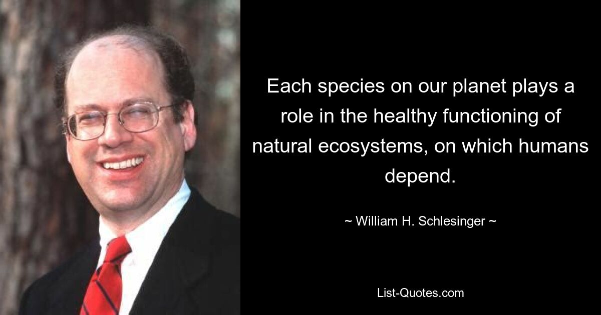 Each species on our planet plays a role in the healthy functioning of natural ecosystems, on which humans depend. — © William H. Schlesinger