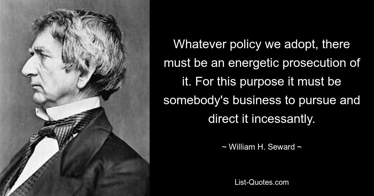 Whatever policy we adopt, there must be an energetic prosecution of it. For this purpose it must be somebody's business to pursue and direct it incessantly. — © William H. Seward