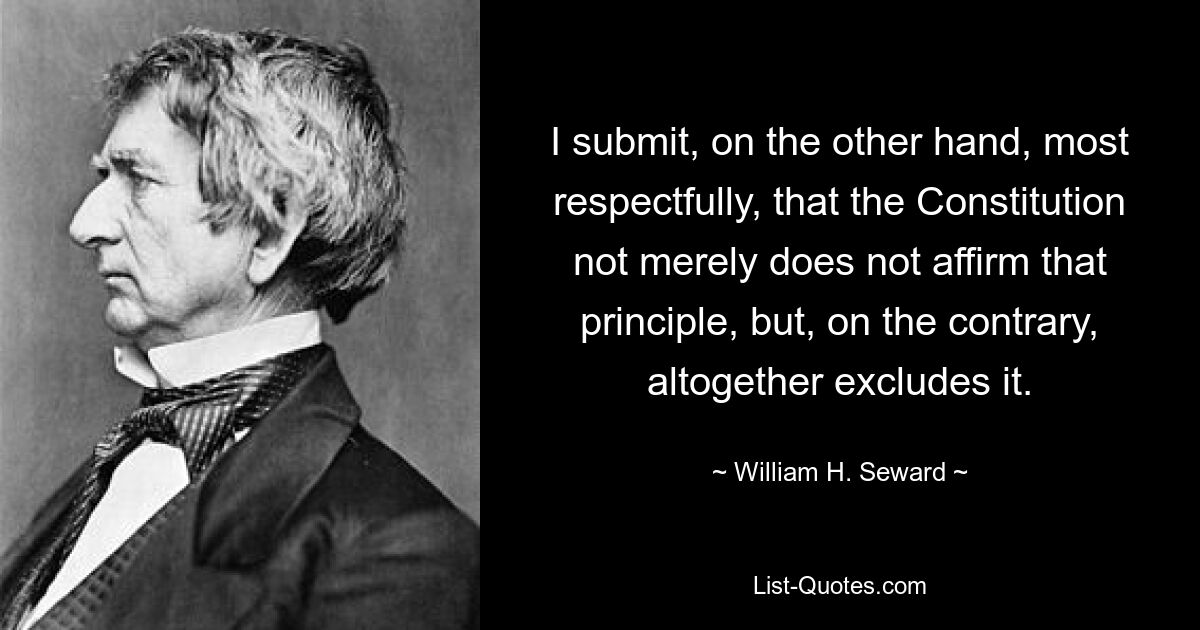 I submit, on the other hand, most respectfully, that the Constitution not merely does not affirm that principle, but, on the contrary, altogether excludes it. — © William H. Seward